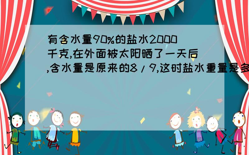 有含水量90%的盐水2000千克,在外面被太阳晒了一天后,含水量是原来的8/9,这时盐水重量是多少千克?