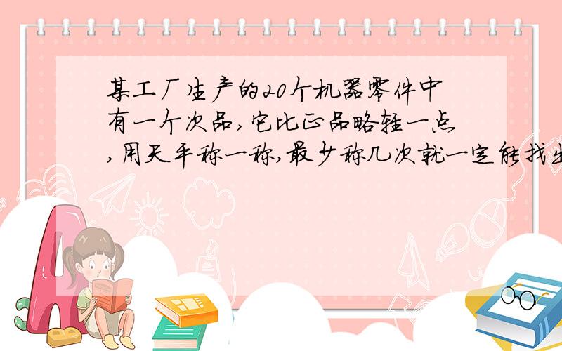 某工厂生产的20个机器零件中有一个次品,它比正品略轻一点,用天平称一称,最少称几次就一定能找出来?