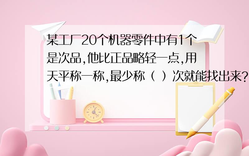 某工厂20个机器零件中有1个是次品,他比正品略轻一点,用天平称一称,最少称（ ）次就能找出来?