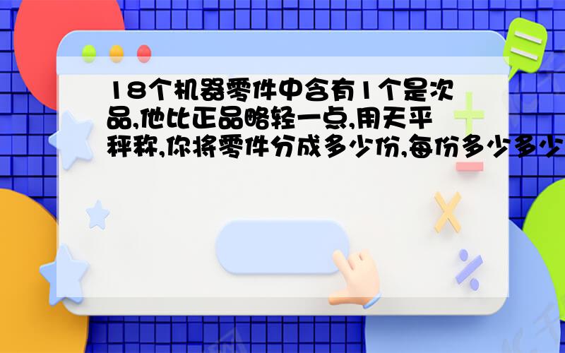 18个机器零件中含有1个是次品,他比正品略轻一点,用天平秤称,你将零件分成多少份,每份多少多少个进行测试,至少称几次就可找出次品来?