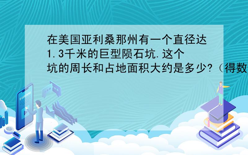 在美国亚利桑那州有一个直径达1.3千米的巨型陨石坑.这个坑的周长和占地面积大约是多少?（得数保留整数)