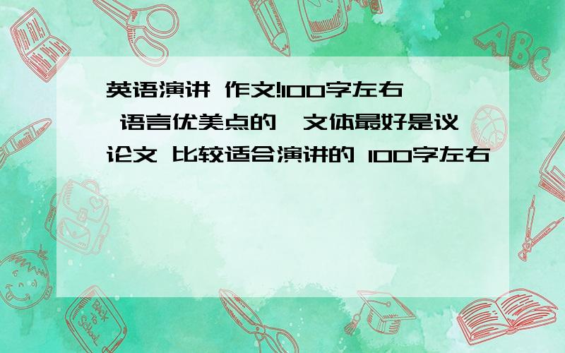 英语演讲 作文!100字左右 语言优美点的,文体最好是议论文 比较适合演讲的 100字左右