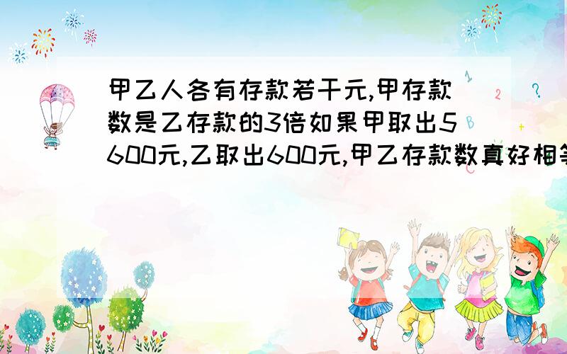 甲乙人各有存款若干元,甲存款数是乙存款的3倍如果甲取出5600元,乙取出600元,甲乙存款数真好相等,甲乙两个人各存款多少元?不要方程,要列题