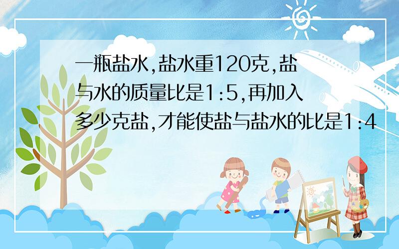 一瓶盐水,盐水重120克,盐与水的质量比是1:5,再加入多少克盐,才能使盐与盐水的比是1:4