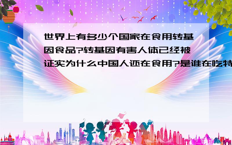 世界上有多少个国家在食用转基因食品?转基因有害人体已经被证实为什么中国人还在食用?是谁在吃特供绿色食品?他们不吃为什吗要进口给老百姓吃?草*你*妈*的百度管理那么能屏蔽骂人怎么