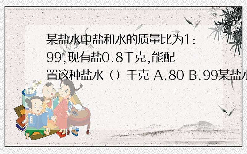 某盐水中盐和水的质量比为1:99,现有盐0.8千克,能配置这种盐水（）千克 A.80 B.99某盐水中盐和水的质量比为1:99,现有盐0.8千克,能配置这种盐水（）千克A.80 B.99 C.100