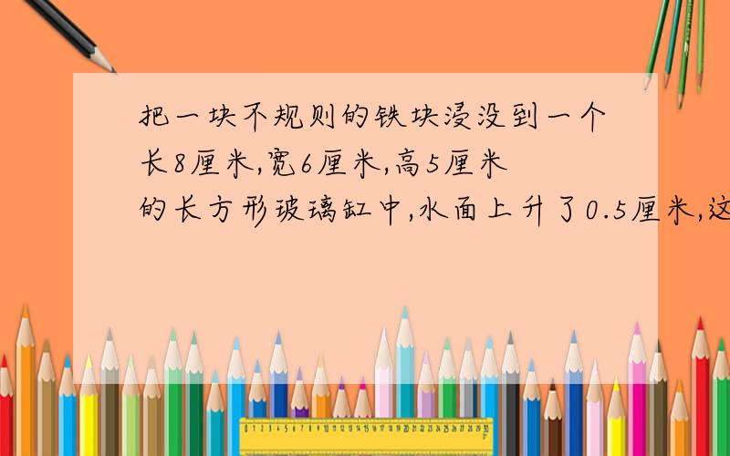 把一块不规则的铁块浸没到一个长8厘米,宽6厘米,高5厘米的长方形玻璃缸中,水面上升了0.5厘米,这块铁块的体积是多少?