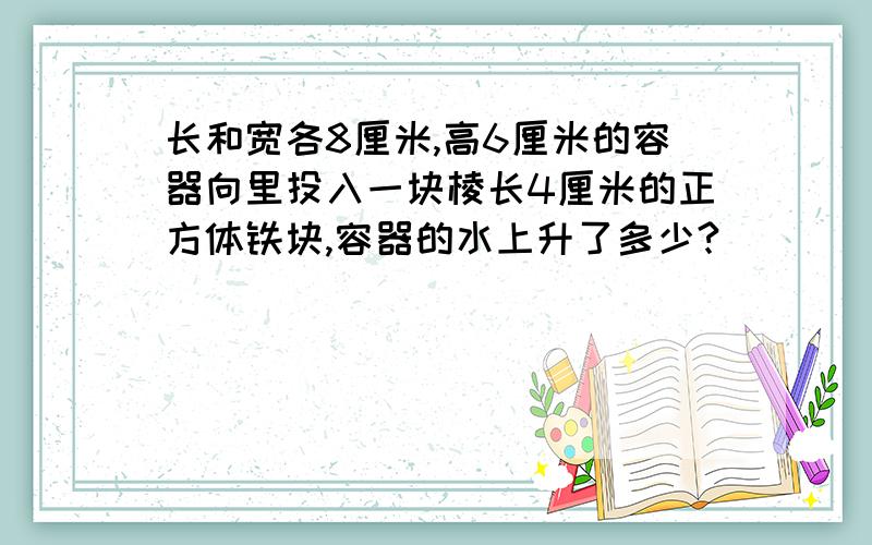 长和宽各8厘米,高6厘米的容器向里投入一块棱长4厘米的正方体铁块,容器的水上升了多少?