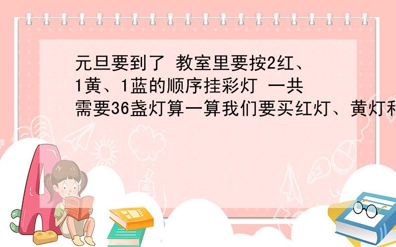 元旦要到了 教室里要按2红、1黄、1蓝的顺序挂彩灯 一共需要36盏灯算一算我们要买红灯、黄灯和蓝灯各多少盏、?（列出算式）