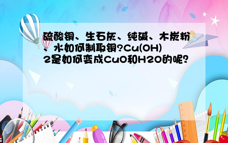 硫酸铜、生石灰、纯碱、木炭粉、水如何制取铜?Cu(OH)2是如何变成CuO和H2O的呢？