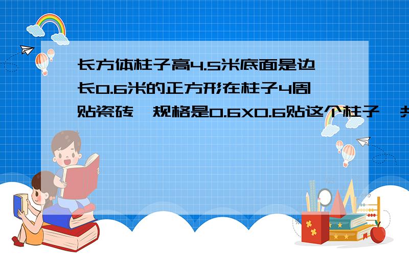 长方体柱子高4.5米底面是边长0.6米的正方形在柱子4周贴瓷砖,规格是0.6X0.6贴这个柱子一共要多少块瓷砖