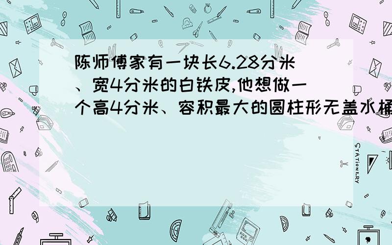 陈师傅家有一块长6.28分米、宽4分米的白铁皮,他想做一个高4分米、容积最大的圆柱形无盖水桶（接口处材料不考虑）.于是,他到店里去配个底,可是商店里没有圆形的白铁皮,只能根据需要先