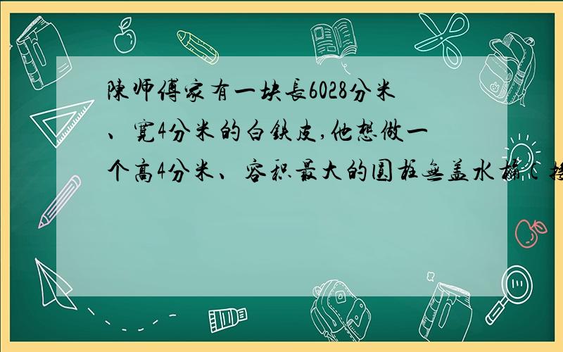 陈师傅家有一块长6028分米、宽4分米的白铁皮,他想做一个高4分米、容积最大的圆柱无盖水桶（接口处材料不虑）.于是他到店里去配个底,可是商店里没有圆形的白铁皮,只根据需要先剪下一块