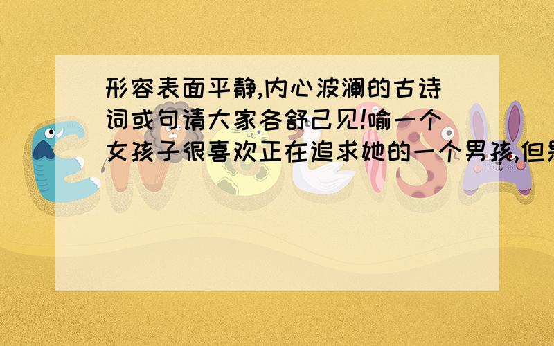 形容表面平静,内心波澜的古诗词或句请大家各舒己见!喻一个女孩子很喜欢正在追求她的一个男孩,但是由于种种原因,不能接受,只能将这种无奈却又美好的感情湮没,内心波澜却又故做平静