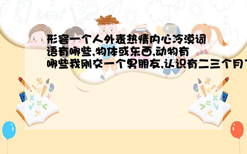 形容一个人外表热情内心冷漠词语有哪些,物体或东西,动物有哪些我刚交一个男朋友,认识有二三个月了吧,对他好难琢磨不透,感觉他就是个外表热情内心冷漠的人,除了他的工作好像对什么事