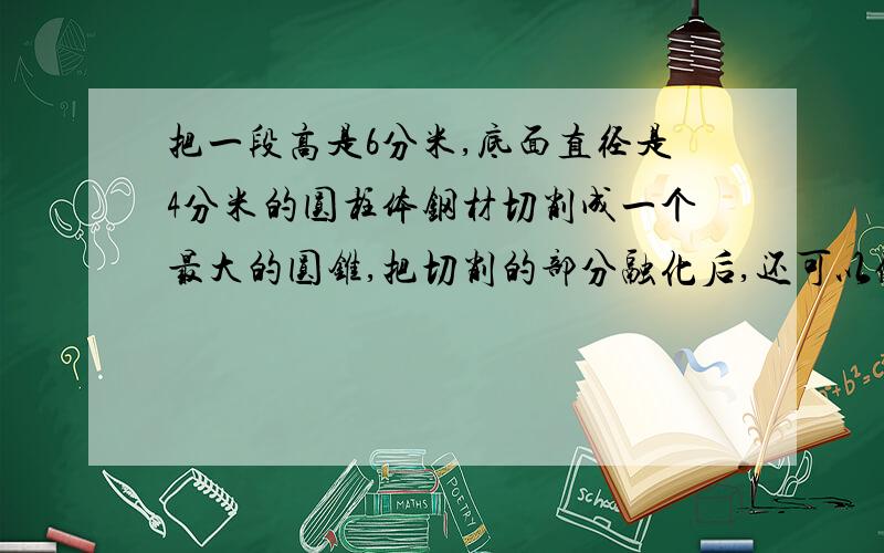 把一段高是6分米,底面直径是4分米的圆柱体钢材切削成一个最大的圆锥,把切削的部分融化后,还可以做成（）个这样的圆锥.（损耗不及）