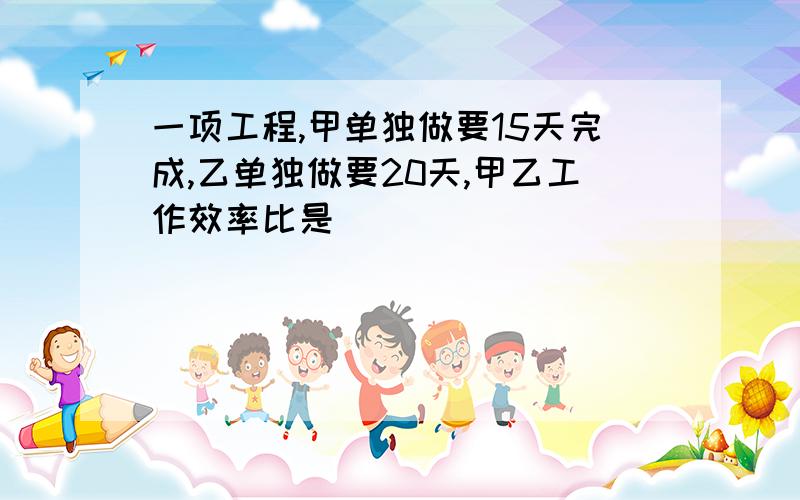 一项工程,甲单独做要15天完成,乙单独做要20天,甲乙工作效率比是