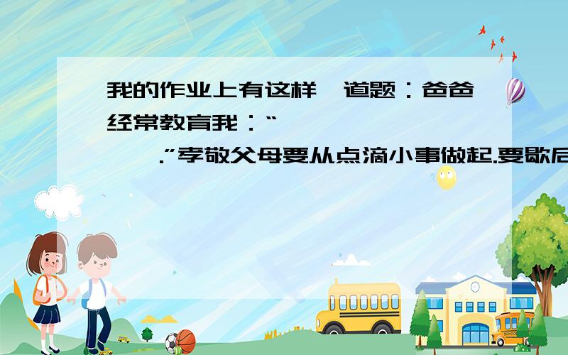 我的作业上有这样一道题：爸爸经常教育我：“————,————.”孝敬父母要从点滴小事做起.要歇后语、名人名言.快