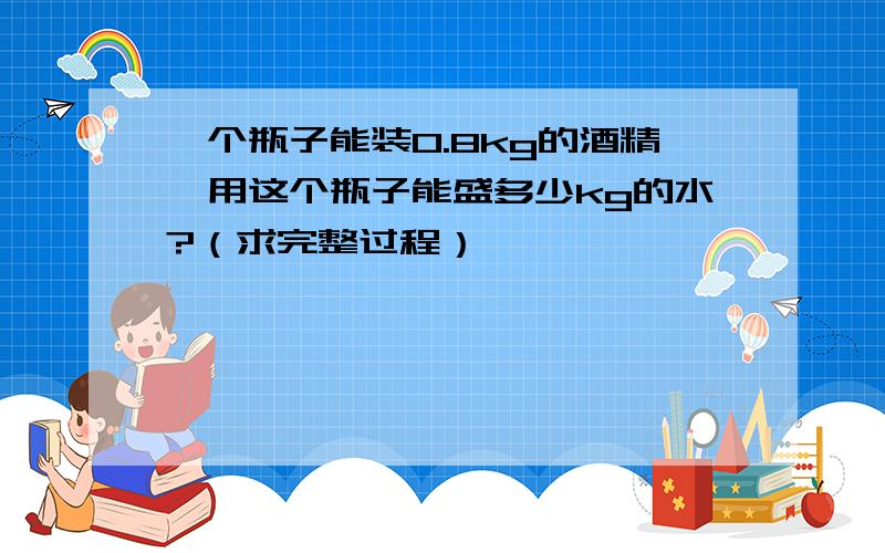 一个瓶子能装0.8kg的酒精,用这个瓶子能盛多少kg的水?（求完整过程）