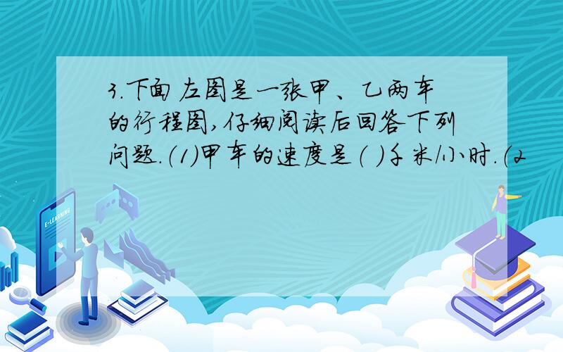 3．下面左图是一张甲、乙两车的行程图,仔细阅读后回答下列问题.（1）甲车的速度是（ ）千米/小时.（2