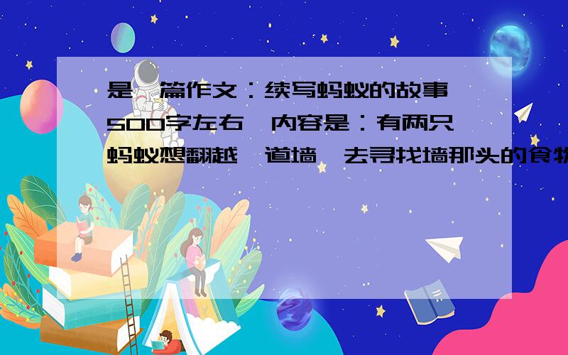 是一篇作文：续写蚂蚁的故事【500字左右】内容是：有两只蚂蚁想翻越一道墙,去寻找墙那头的食物.一只蚂蚁来到墙脚下毫不犹豫地向上爬,可是每当它爬到大半时,就会由于劳累而跌落下来,