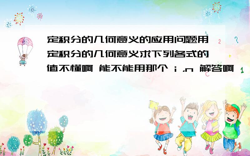 定积分的几何意义的应用问题用定积分的几何意义求下列各式的值不懂啊 能不能用那个 i ，n 解答啊