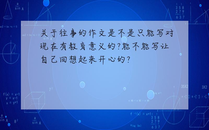 关于往事的作文是不是只能写对现在有教育意义的?能不能写让自己回想起来开心的?