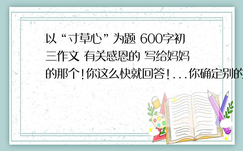 以“寸草心”为题 600字初三作文 有关感恩的 写给妈妈的那个!你这么快就回答!...你确定别的网站没有!我可是怕被老师骂哦!我要独一无二的!是写给妈妈的!