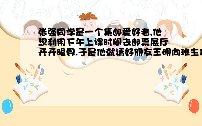 张强同学是一个集邮爱好者,他想利用下午上课时间去邮票展厅开开眼界.于是他就请好朋友王明向班主任请假谎称身体不适不能到校上课.作为好朋友的王明显然不愿意去说谎.假如你是王明,