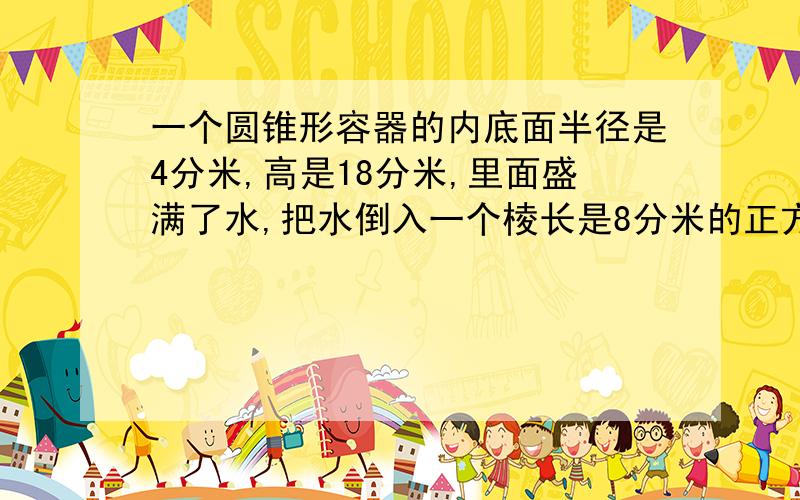 一个圆锥形容器的内底面半径是4分米,高是18分米,里面盛满了水,把水倒入一个棱长是8分米的正方体容器里,水深是多少