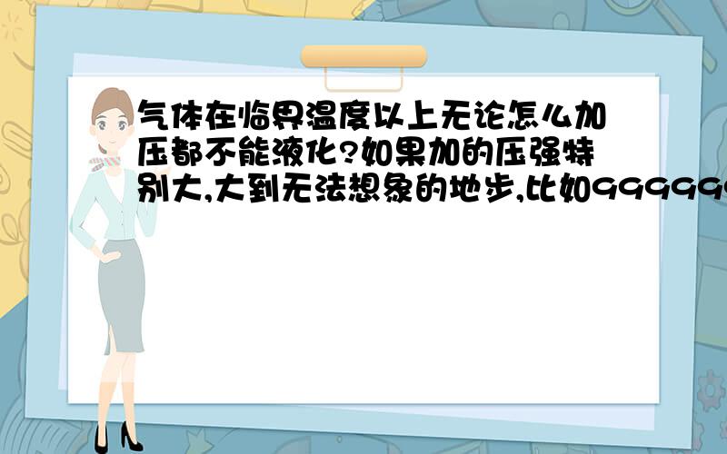 气体在临界温度以上无论怎么加压都不能液化?如果加的压强特别大,大到无法想象的地步,比如99999999999999999900兆帕,这样高的压力下都不能液化吗?