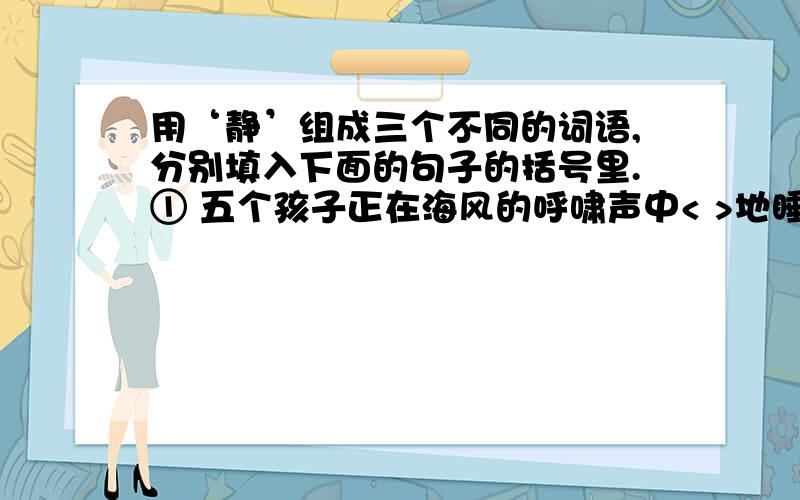 用‘静’组成三个不同的词语,分别填入下面的句子的括号里.① 五个孩子正在海风的呼啸声中< >地睡着啦 .②冬天的山村,到啦夜晚,显得格外< >.③我们走进啦< >的果树林,花香醉人.