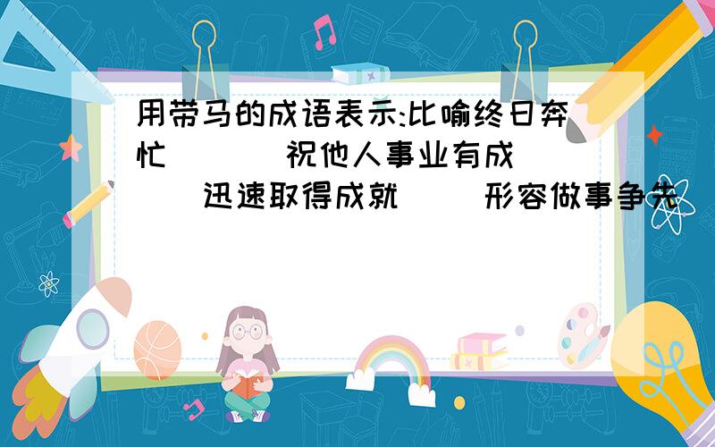 用带马的成语表示:比喻终日奔忙 ( ) 祝他人事业有成( ) 迅速取得成就( )形容做事争先( )