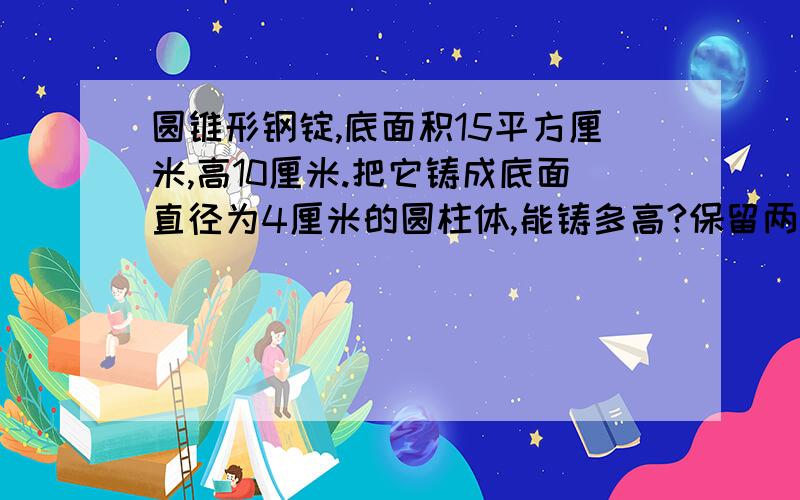 圆锥形钢锭,底面积15平方厘米,高10厘米.把它铸成底面直径为4厘米的圆柱体,能铸多高?保留两位小数