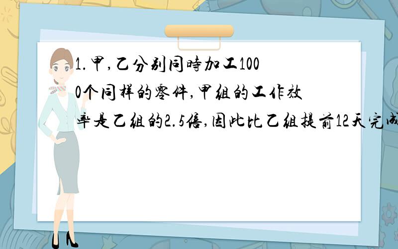 1.甲,乙分别同时加工1000个同样的零件,甲组的工作效率是乙组的2.5倍,因此比乙组提前12天完成,求他们每天各生产多少零件?2.甲,乙两班共88个人,甲班人数和乙班人数比为4：7,求两班共多少人?3.