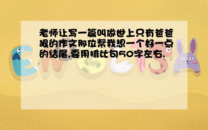 老师让写一篇叫做世上只有爸爸狠的作文那位帮我想一个好一点的结尾,要用排比句50字左右.