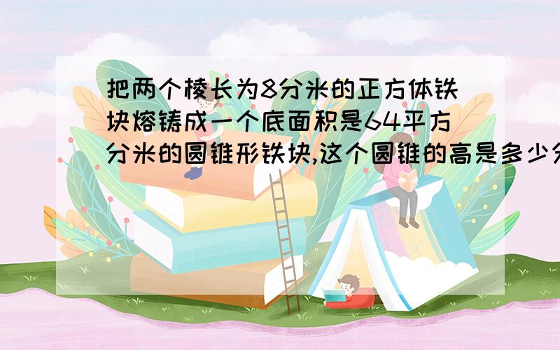 把两个棱长为8分米的正方体铁块熔铸成一个底面积是64平方分米的圆锥形铁块,这个圆锥的高是多少分米?求解OUO求算式~