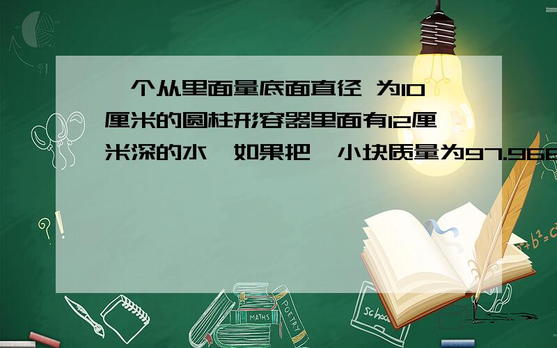 一个从里面量底面直径 为10厘米的圆柱形容器里面有12厘米深的水,如果把一小块质量为97.968克的铁块浸没在水中,水面会上升多少厘米?（每立方厘米铁块重7.8克）求大侠解!