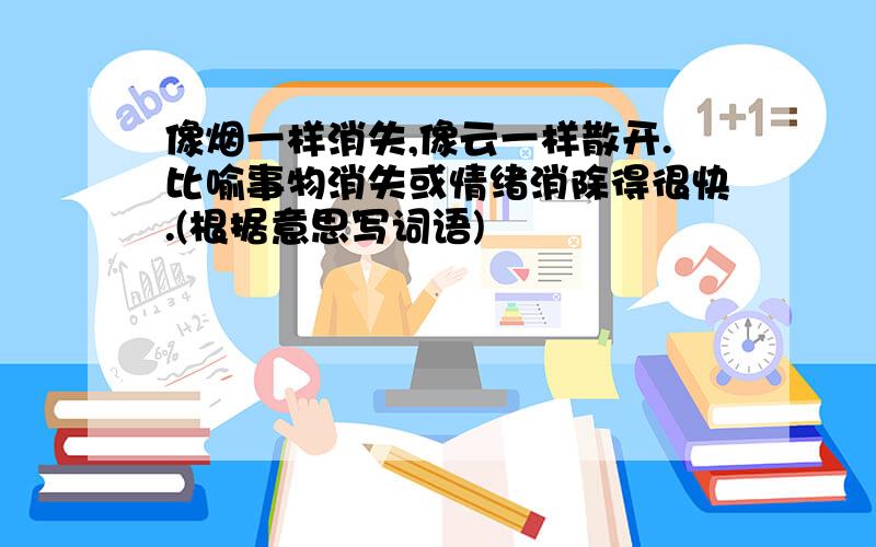 像烟一样消失,像云一样散开.比喻事物消失或情绪消除得很快.(根据意思写词语)