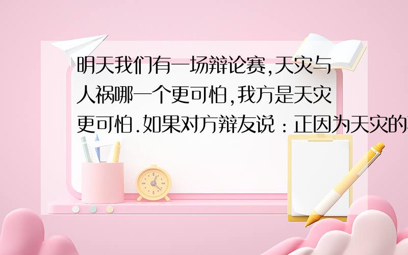 明天我们有一场辩论赛,天灾与人祸哪一个更可怕,我方是天灾更可怕.如果对方辩友说：正因为天灾的不可抗性,才根本没有必要去担心,就像人们都不害怕正常的死亡而却怕被车撞死一样,人们