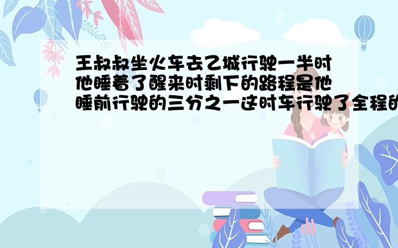 王叔叔坐火车去乙城行驶一半时他睡着了醒来时剩下的路程是他睡前行驶的三分之一这时车行驶了全程的几分之几%D%A