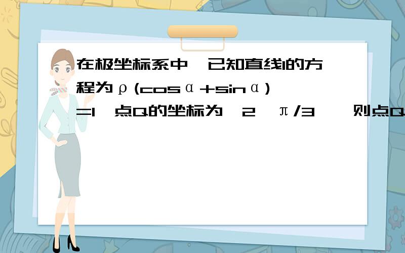 在极坐标系中,已知直线l的方程为ρ(cosα+sinα)=1,点Q的坐标为﹙2,π/3﹚,则点Q到直线l的距离d为多少