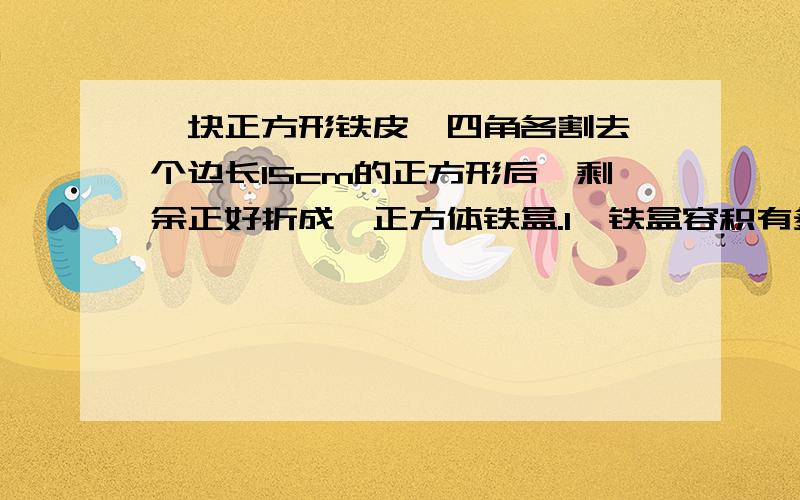 一块正方形铁皮,四角各割去一个边长15cm的正方形后,剩余正好折成一正方体铁盒.1、铁盒容积有多少立方厘米?合多少升?2、用铁皮多少平方厘米?合多少平方分米?3、原来铁皮的面积是多少平