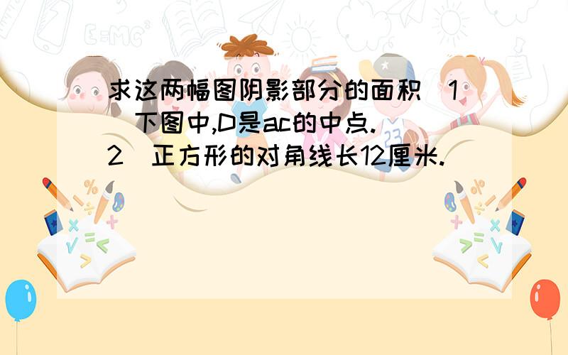 求这两幅图阴影部分的面积（1）下图中,D是ac的中点.（2）正方形的对角线长12厘米.