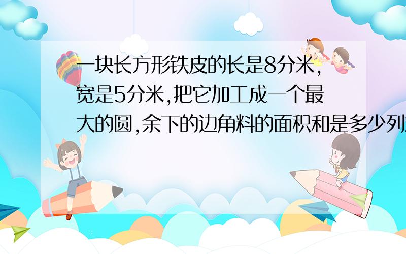 一块长方形铁皮的长是8分米,宽是5分米,把它加工成一个最大的圆,余下的边角料的面积和是多少列式