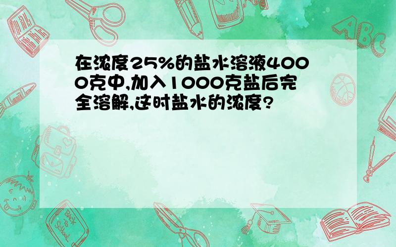 在浓度25%的盐水溶液4000克中,加入1000克盐后完全溶解,这时盐水的浓度?