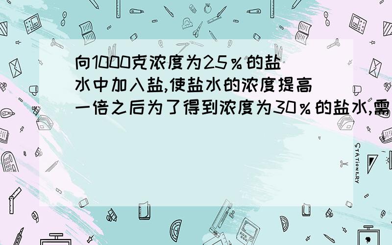 向1000克浓度为25％的盐水中加入盐,使盐水的浓度提高一倍之后为了得到浓度为30％的盐水,需加水多少克