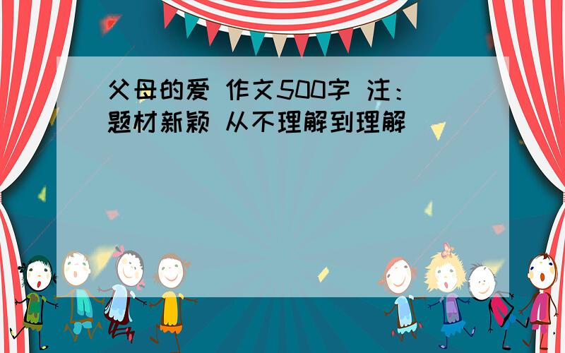 父母的爱 作文500字 注：题材新颖 从不理解到理解