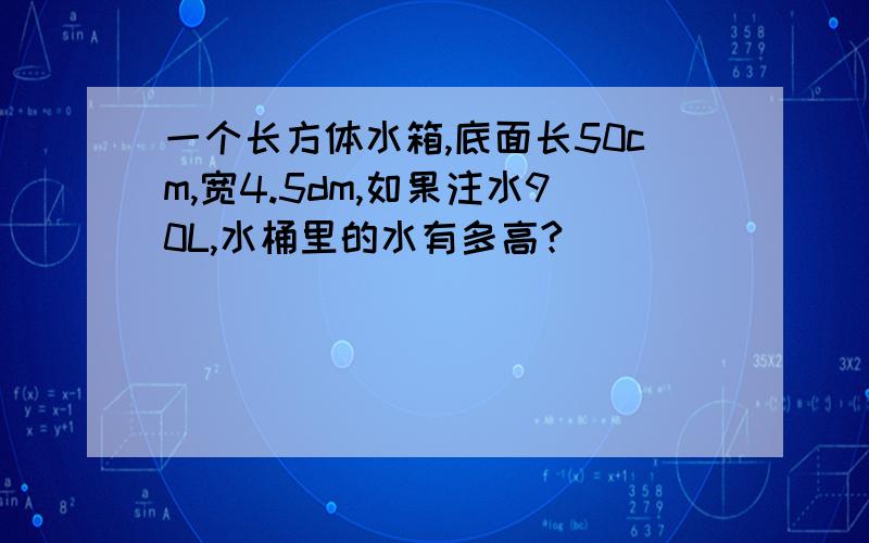 一个长方体水箱,底面长50cm,宽4.5dm,如果注水90L,水桶里的水有多高?