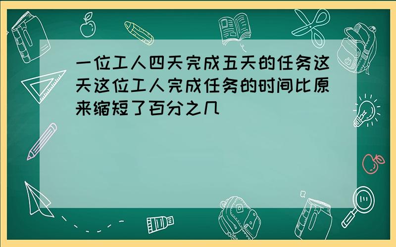 一位工人四天完成五天的任务这天这位工人完成任务的时间比原来缩短了百分之几